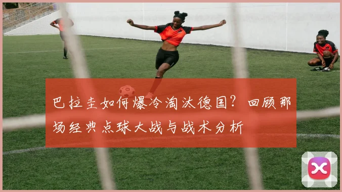 巴拉圭如何爆冷淘汰德国?回顾那场经典点球大战与战术分析