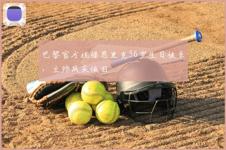 巴黎官方祝福恩里克56岁生日快乐，主帅风采依旧