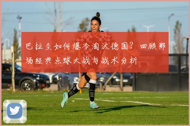 巴拉圭如何爆冷淘汰德国？回顾那场经典点球大战与战术分析