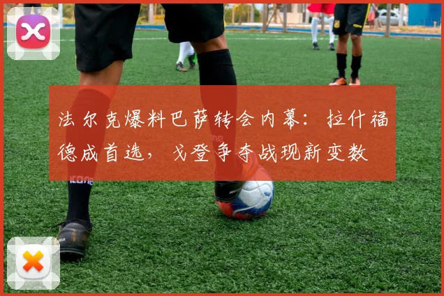 法尔克爆料巴萨转会内幕：拉什福德成首选，戈登争夺战现新变数