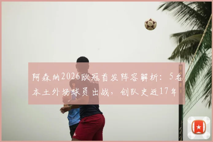 阿森纳2026欧冠首发阵容解析：5名本土外场球员出战，创队史近17年来首次纪录，完整球员名单与战术影响一览