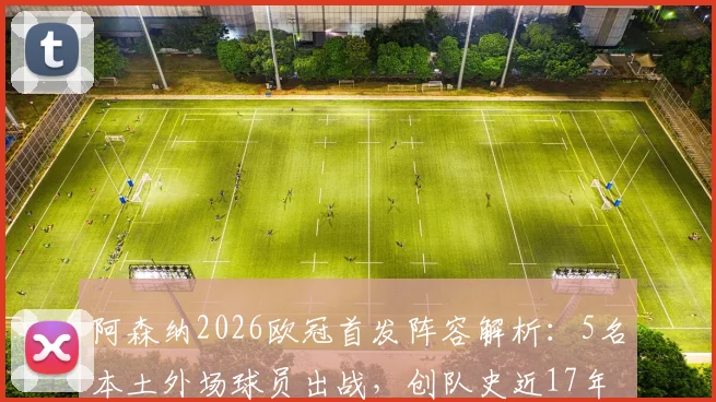 阿森纳2026欧冠首发阵容解析：5名本土外场球员出战，创队史近17年来首次纪录，完整球员名单与战术影响一览