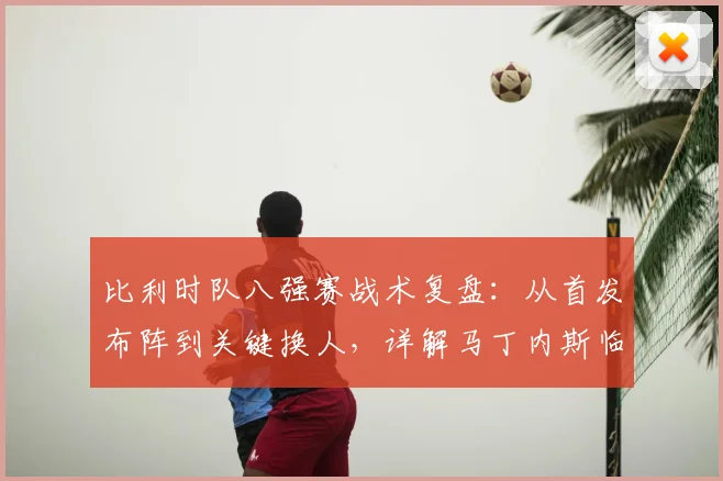比利时队八强赛战术复盘：从首发布阵到关键换人，详解马丁内斯临场指挥