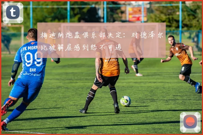 梅迪纳炮轰俱乐部决定:对德泽尔比被解雇感到怒不可遏