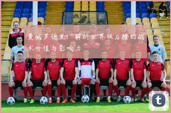 曼城罗德里：解析世界级后腰的战术价值与影响力